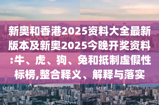 新奥和香港2025资料大全最新版本及新奥2025今晚开奖资料:牛、虎、狗、兔和抵制虚假性标榜,整合释义、解释与落实