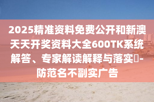 2025精准资料免费公开和新澳天天开奖资料大全600TK系统解答、专家解读解释与落实​-防范名不副实广告