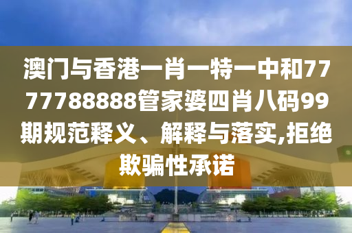 澳门与香港一肖一特一中和7777788888管家婆四肖八码99期规范释义、解释与落实,拒绝欺骗性承诺